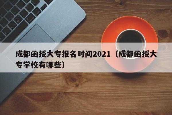 成都函授大专报名时间2021（成都函授大专学校有哪些）