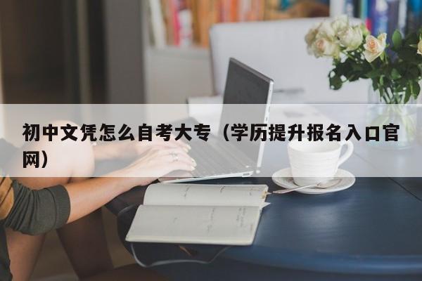 初中文凭怎么自考大专（学历提升报名入口官网）