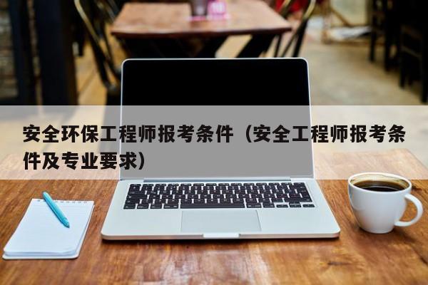 安全环保工程师报考条件（安全工程师报考条件及专业要求）