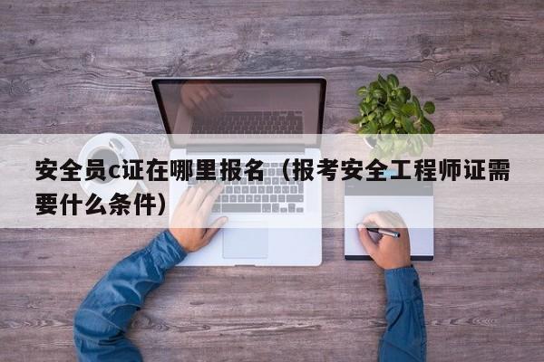 安全员c证在哪里报名（报考安全工程师证需要什么条件）