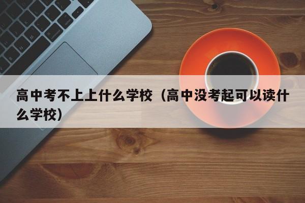 高中考不上上什么学校（高中没考起可以读什么学校）