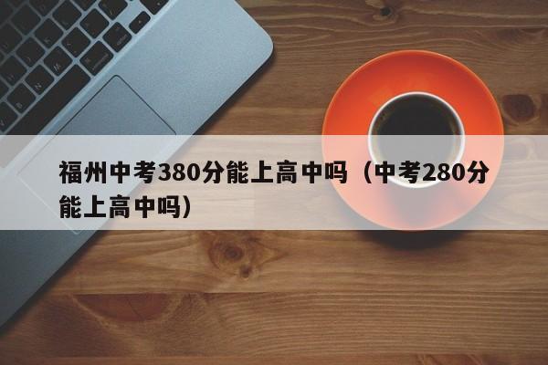 福州中考380分能上高中吗（中考280分能上高中吗）