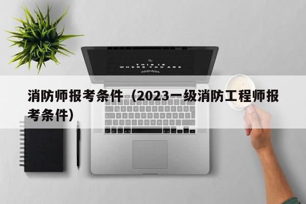 消防师报考条件（2023一级消防工程师报考条件）