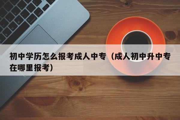 初中学历怎么报考成人中专（成人初中升中专在哪里报考）