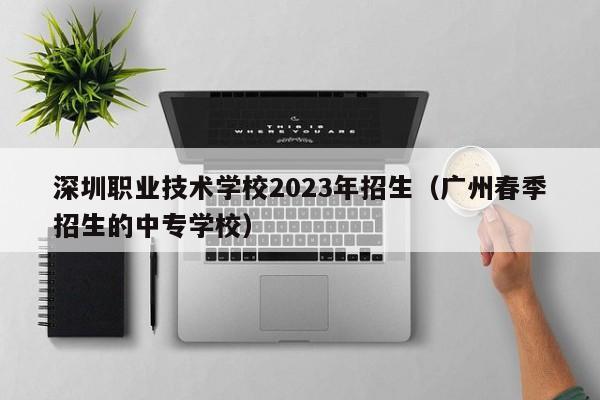 深圳职业技术学校2023年招生（广州春季招生的中专学校）