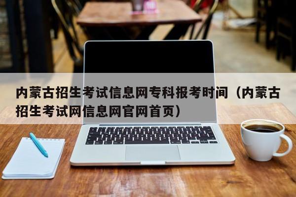 内蒙古招生考试信息网专科报考时间（内蒙古招生考试网信息网官网首页）