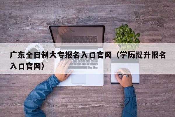 广东全日制大专报名入口官网（学历提升报名入口官网）