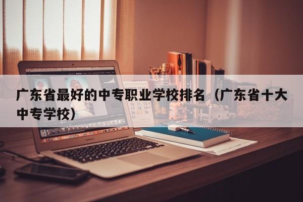 广东省最好的中专职业学校排名（广东省十大中专学校）