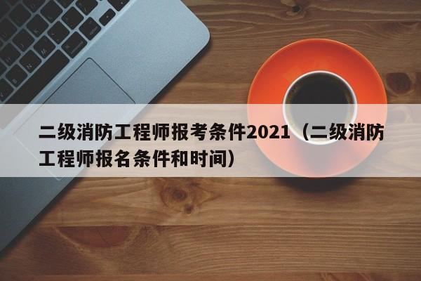 二级消防工程师报考条件2021（二级消防工程师报名条件和时间）