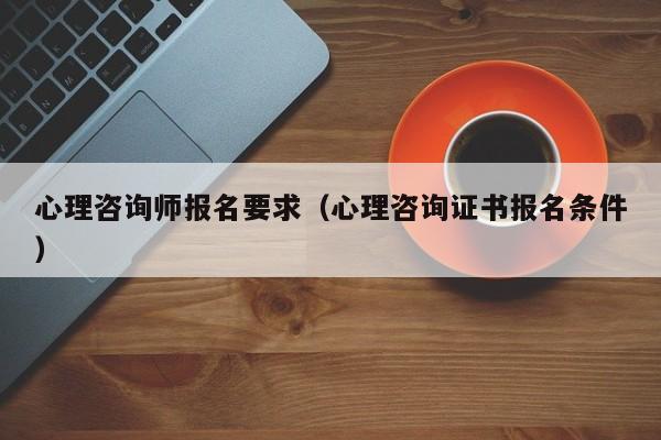 心理咨询师报名要求（心理咨询证书报名条件）