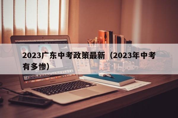 023广东中考政策最新（2023年中考有多惨）"