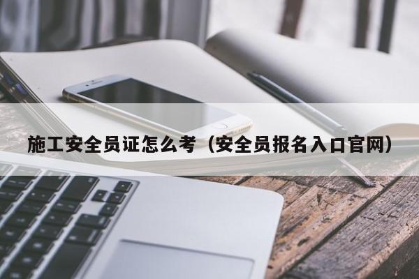 施工安全员证怎么考（安全员报名入口官网）