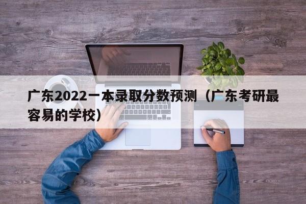 广东2022一本录取分数预测（广东考研最容易的学校）