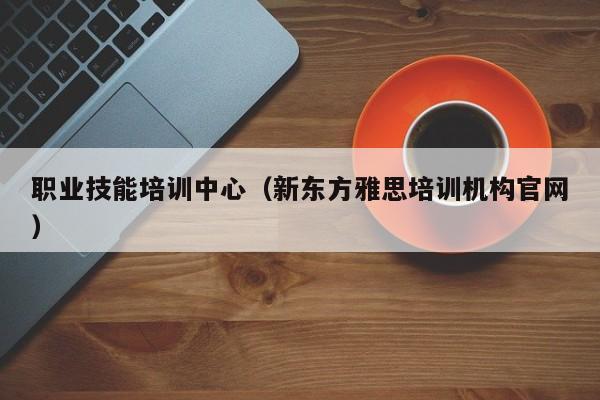 职业技能培训中心（新东方雅思培训机构官网）