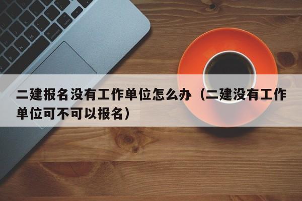 二建报名没有工作单位怎么办（二建没有工作单位可不可以报名）