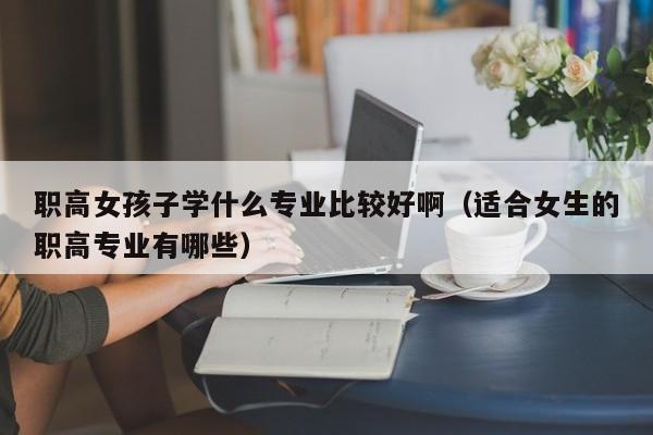 职高女孩子学什么专业比较好啊（适合女生的职高专业有哪些）