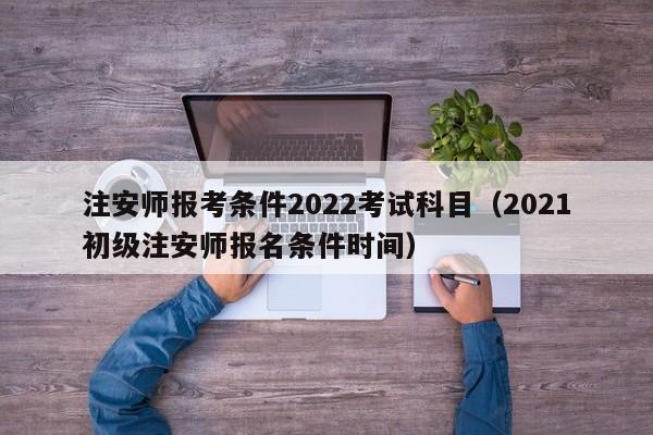 注安师报考条件2022考试科目（2021初级注安师报名条件时间）