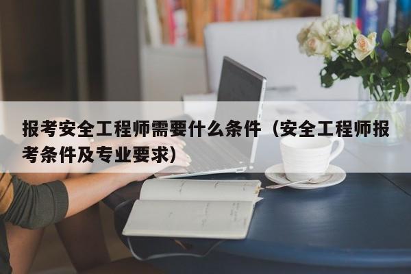 报考安全工程师需要什么条件（安全工程师报考条件及专业要求）