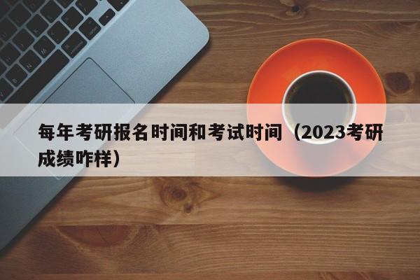 每年考研报名时间和考试时间（2023考研成绩咋样）