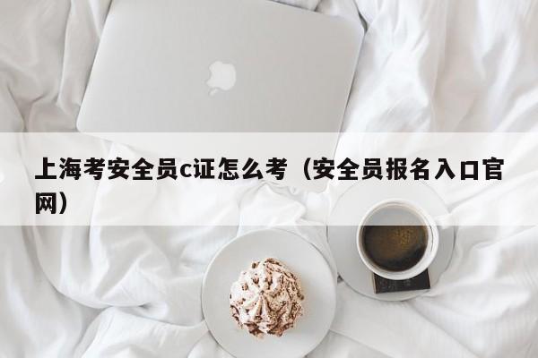 上海考安全员c证怎么考（安全员报名入口官网）