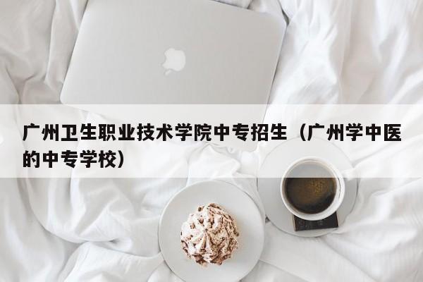 广州卫生职业技术学院中专招生（广州学中医的中专学校）