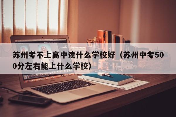 苏州考不上高中读什么学校好（苏州中考500分左右能上什么学校）