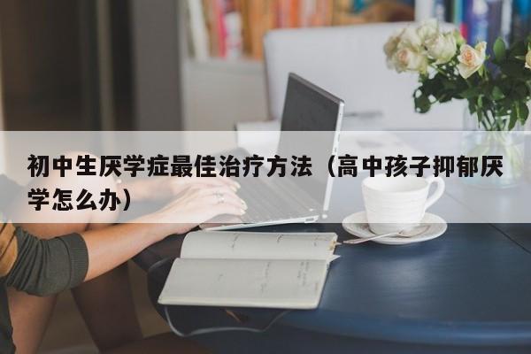 初中生厌学症最佳治疗方法（高中孩子抑郁厌学怎么办）