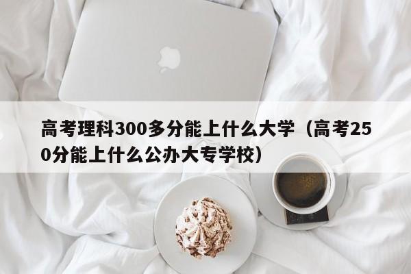 高考理科300多分能上什么大学（高考250分能上什么公办大专学校）