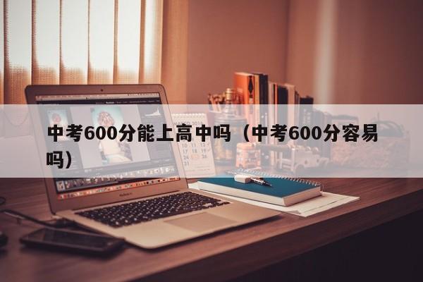 中考600分能上高中吗（中考600分容易吗）