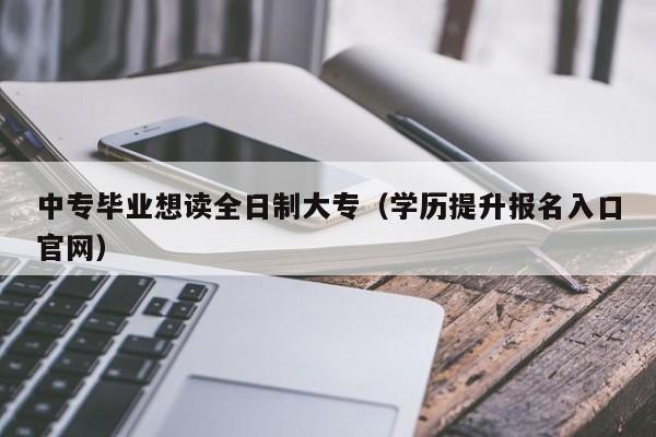 中专毕业想读全日制大专（学历提升报名入口官网）