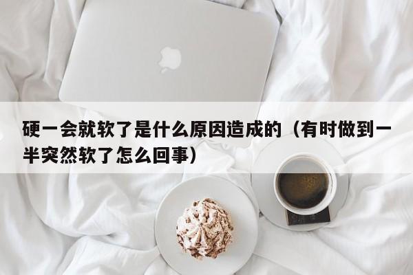 硬一会就软了是什么原因造成的（有时做到一半突然软了怎么回事）