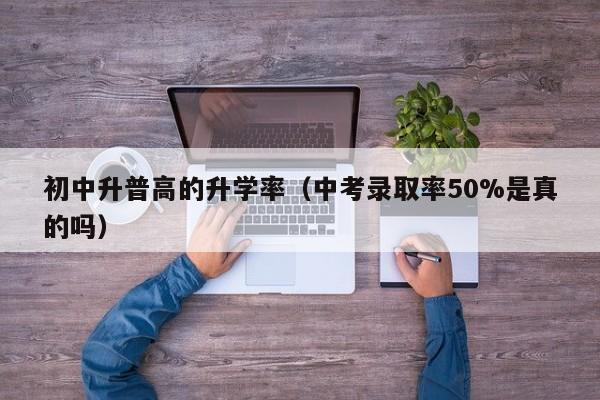 初中升普高的升学率（中考录取率50%是真的吗）