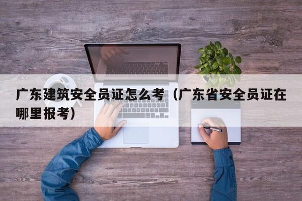 广东建筑安全员证怎么考（广东省安全员证在哪里报考）