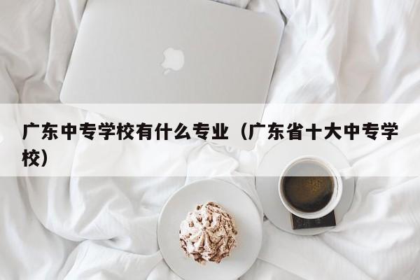 广东中专学校有什么专业（广东省十大中专学校）