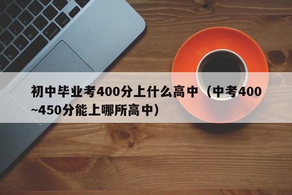 初中毕业考400分上什么高中（中考400~450分能上哪所高中）