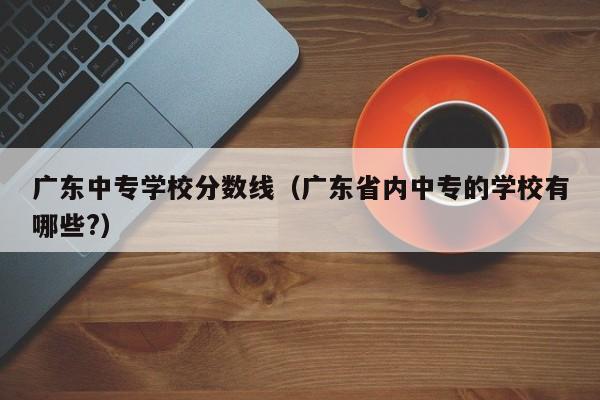 广东中专学校分数线（广东省内中专的学校有哪些?）