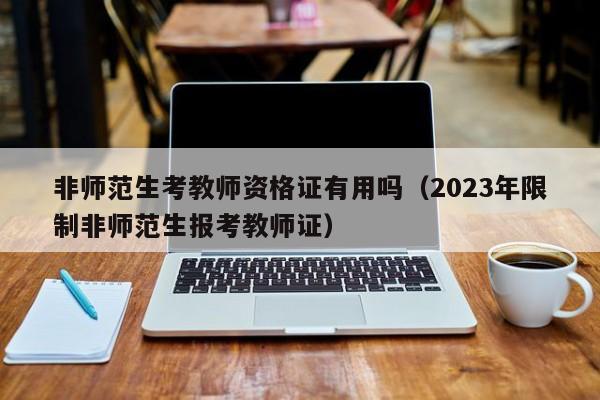 非师范生考教师资格证有用吗（2023年限制非师范生报考教师证）