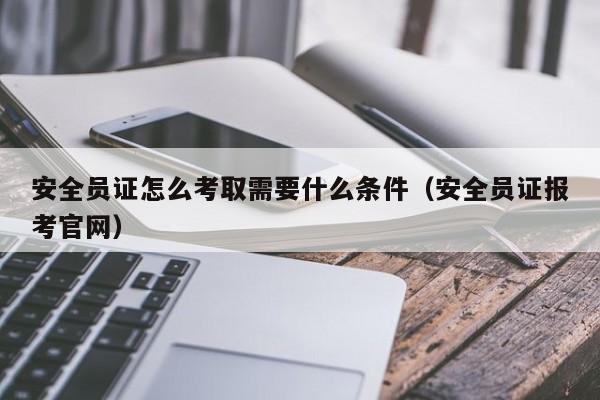 安全员证怎么考取需要什么条件（安全员证报考官网）