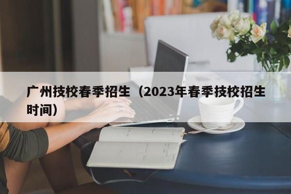广州技校春季招生（2023年春季技校招生时间）