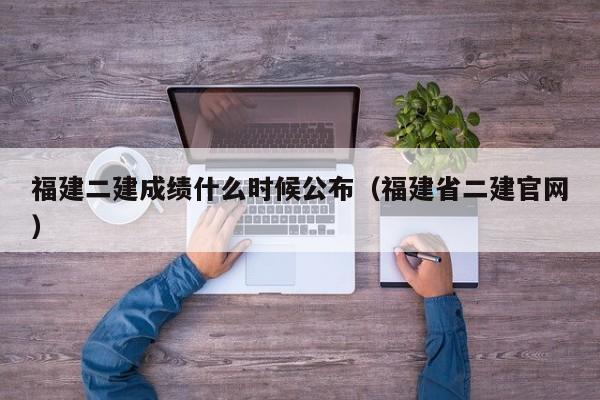 福建二建成绩什么时候公布（福建省二建官网）