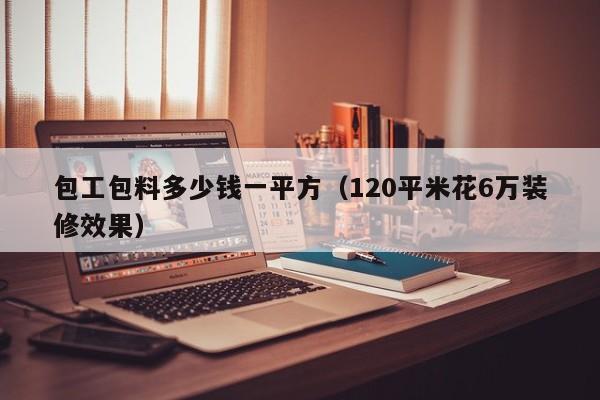 包工包料多少钱一平方（120平米花6万装修效果）