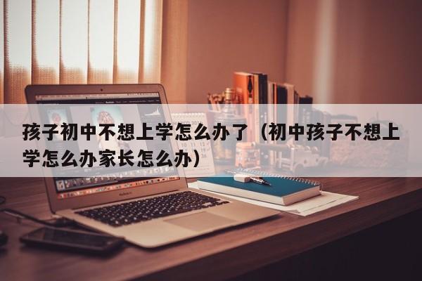 孩子初中不想上学怎么办了（初中孩子不想上学怎么办家长怎么办）