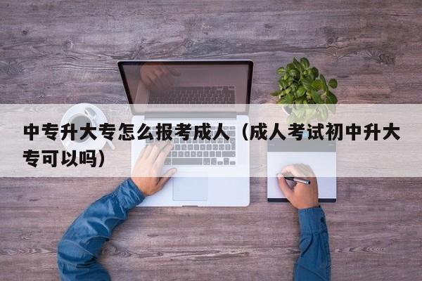 中专升大专怎么报考成人（成人考试初中升大专可以吗）